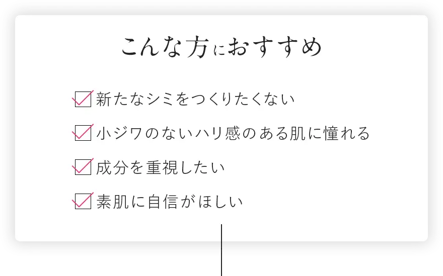 こんな方におすすめ 今あるシミを本気でケアしたい 新たなシミをつくりたくない 小ジワのないハリ感のある肌に憧れる 成分を重視したい 素肌に自信が欲しい