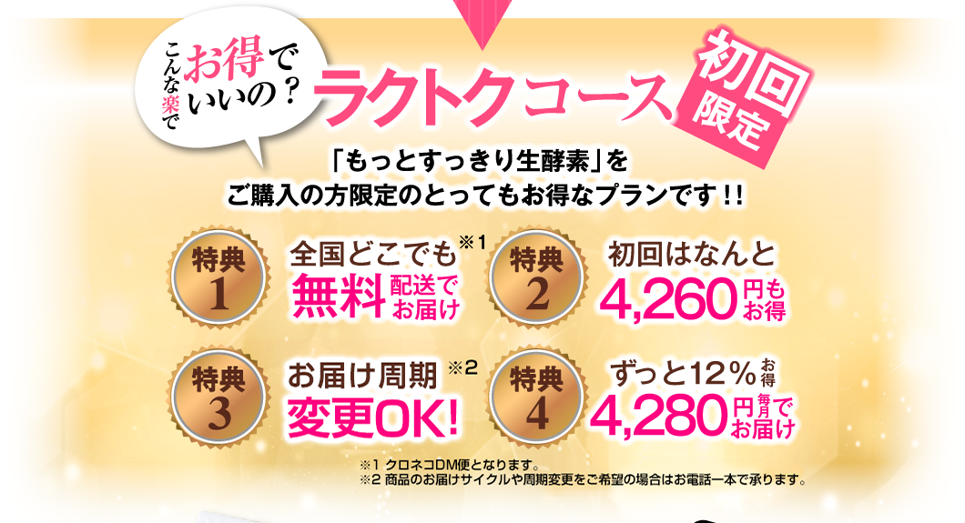 こんな楽でお得でいいの? 初回限定 ラクトクコース 「もっとすっきり生酵素」をご購入の方限定のとってもお得なプランです!! 特典1 全国どこでも無料配送でお届け 特典2 初回はなんと4,260円もお得 特典3 安心!30日間返金保証 特典4 ずっと12% お得 4,280円毎月でお届け ※クロネコDM便となります 毎月300名様