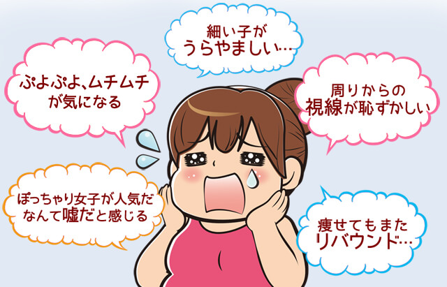 「はみ肉、ぷよぷよ、ムチムチ」「周りからの目が恥ずかしい…」「細い子がうらやましい…」「痩せてもまたリバウンド…」「ぽっちゃり女子が人気なんて都市伝説!」